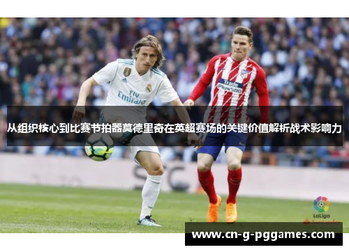 从组织核心到比赛节拍器莫德里奇在英超赛场的关键价值解析战术影响力