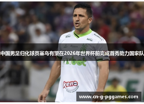 中国男足归化球员塞鸟有望在2026年世界杯前完成首秀助力国家队 中国男足归化球员塞鸟有望在2026年世界杯前完成首秀助力国家队