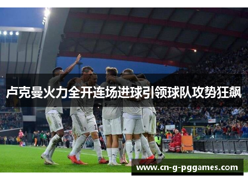 卢克曼火力全开连场进球引领球队攻势狂飙 卢克曼火力全开连场进球引领球队攻势狂飙