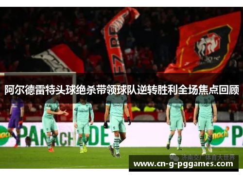 阿尔德雷特头球绝杀带领球队逆转胜利全场焦点回顾