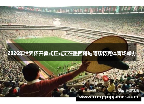 2026年世界杯开幕式正式定在墨西哥城阿兹特克体育场举办