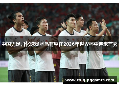 中国男足归化球员塞鸟有望在2026年世界杯中迎来首秀